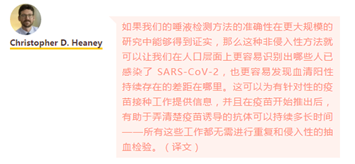 如果我们的唾液检测方法的准确性在更大规模的研究中能够得到证实，那么这种非侵入性方法就可以让我们在人口层面上更容易识别出哪些人已感染了 SARS-CoV-2，也更容易发现血清阳性持续存在的差距在哪里。